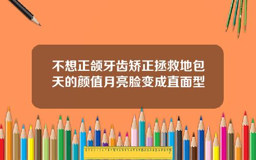 不想正颌牙齿矫正拯救地包天的颜值月亮脸变成直面型