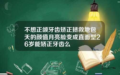 不想正颌牙齿矫正拯救地包天的颜值月亮脸变成直面型26岁能矫正牙齿么