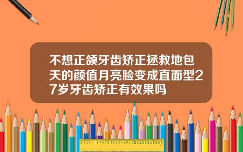 不想正颌牙齿矫正拯救地包天的颜值月亮脸变成直面型27岁牙齿矫正有效果吗