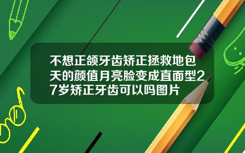 不想正颌牙齿矫正拯救地包天的颜值月亮脸变成直面型27岁矫正牙齿可以吗图片