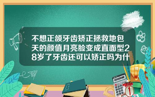 不想正颌牙齿矫正拯救地包天的颜值月亮脸变成直面型28岁了牙齿还可以矫正吗为什么