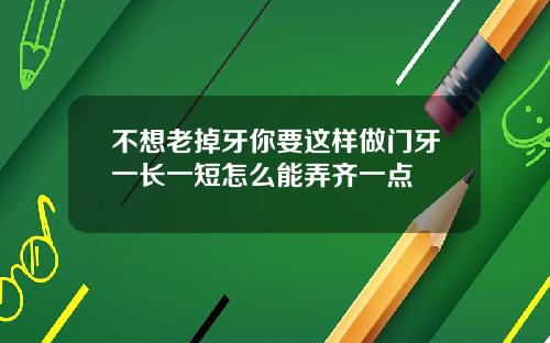 不想老掉牙你要这样做门牙一长一短怎么能弄齐一点