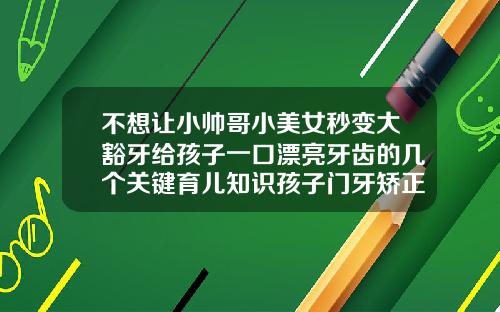 不想让小帅哥小美女秒变大豁牙给孩子一口漂亮牙齿的几个关键育儿知识孩子门牙矫正方法视频
