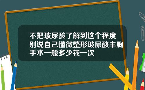 不把玻尿酸了解到这个程度别说自己懂微整形玻尿酸丰胸手术一般多少钱一次