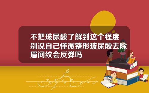 不把玻尿酸了解到这个程度别说自己懂微整形玻尿酸去除眉间纹会反弹吗