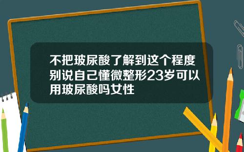 不把玻尿酸了解到这个程度别说自己懂微整形23岁可以用玻尿酸吗女性