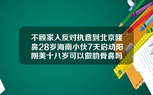不顾家人反对执意到北京隆鼻28岁海南小伙7天启动阳刚美十八岁可以做肋骨鼻吗