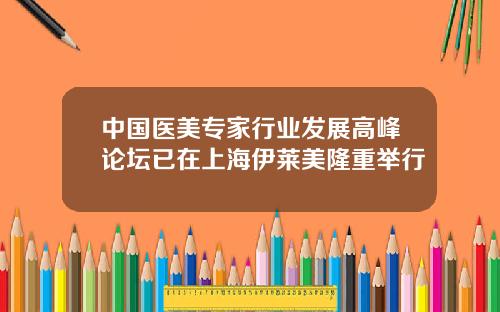 中国医美专家行业发展高峰论坛已在上海伊莱美隆重举行