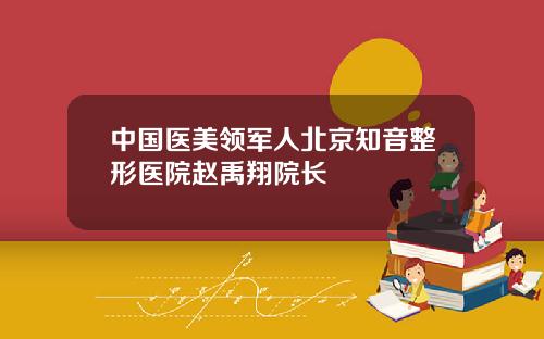 中国医美领军人北京知音整形医院赵禹翔院长