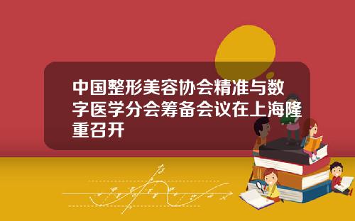 中国整形美容协会精准与数字医学分会筹备会议在上海隆重召开