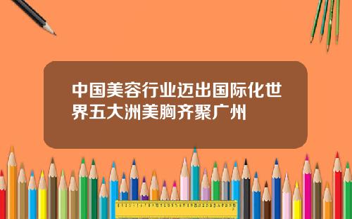 中国美容行业迈出国际化世界五大洲美胸齐聚广州