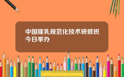 中国隆乳规范化技术研修班今日举办