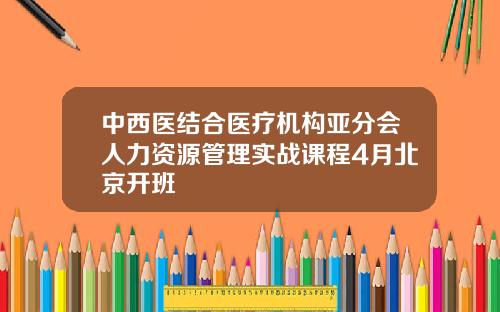 中西医结合医疗机构亚分会人力资源管理实战课程4月北京开班