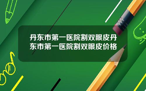 丹东市第一医院割双眼皮丹东市第一医院割双眼皮价格