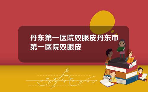 丹东第一医院双眼皮丹东市第一医院双眼皮