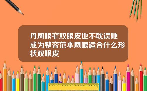 丹凤眼窄双眼皮也不耽误她成为整容范本凤眼适合什么形状双眼皮