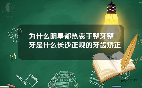 为什么明星都热衷于整牙整牙是什么长沙正规的牙齿矫正