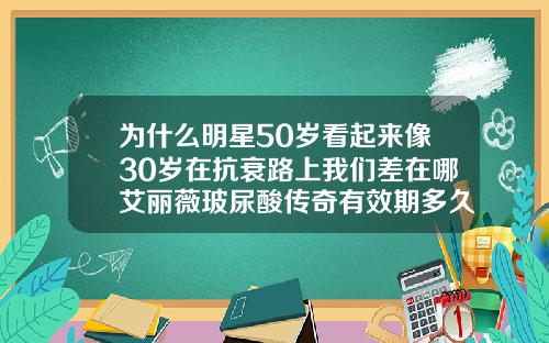 为什么明星50岁看起来像30岁在抗衰路上我们差在哪艾丽薇玻尿酸传奇有效期多久