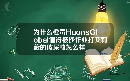为什么橙毒HuonsGlobal值得被抄作业打艾莉薇的玻尿酸怎么样