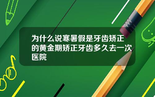 为什么说寒暑假是牙齿矫正的黄金期矫正牙齿多久去一次医院