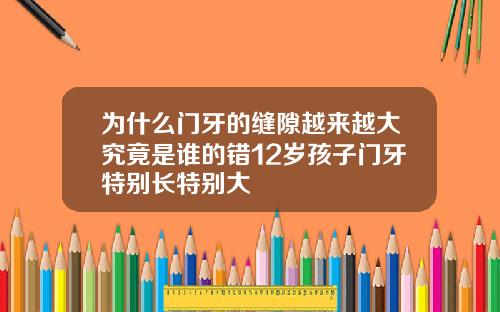 为什么门牙的缝隙越来越大究竟是谁的错12岁孩子门牙特别长特别大