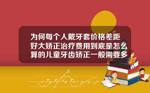为何每个人戴牙套价格差距好大矫正治疗费用到底是怎么算的儿童牙齿矫正一般需要多少钱费用