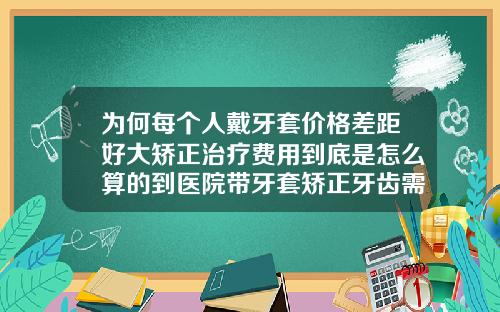 为何每个人戴牙套价格差距好大矫正治疗费用到底是怎么算的到医院带牙套矫正牙齿需多少钱费用