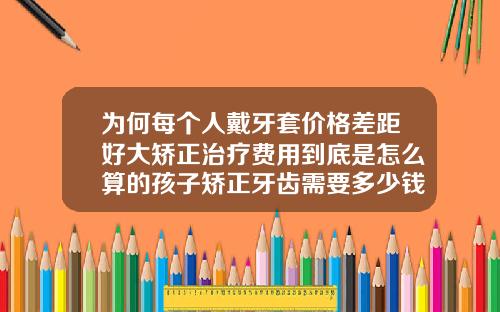 为何每个人戴牙套价格差距好大矫正治疗费用到底是怎么算的孩子矫正牙齿需要多少钱费用