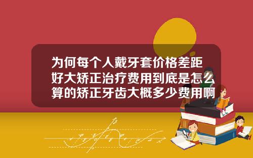 为何每个人戴牙套价格差距好大矫正治疗费用到底是怎么算的矫正牙齿大概多少费用啊