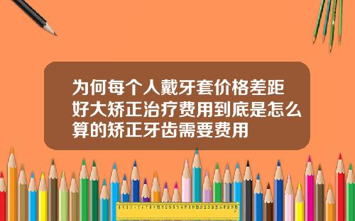为何每个人戴牙套价格差距好大矫正治疗费用到底是怎么算的矫正牙齿需要费用