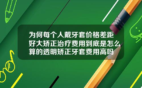 为何每个人戴牙套价格差距好大矫正治疗费用到底是怎么算的透明矫正牙套费用高吗