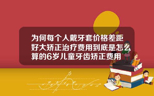 为何每个人戴牙套价格差距好大矫正治疗费用到底是怎么算的6岁儿童牙齿矫正费用