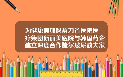 为健康美加码蓄力省医院医疗集团新丽美医院与韩国药企建立深度合作婕尔玻尿酸大家用过吗