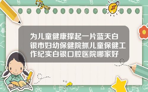 为儿童健康撑起一片蓝天白银市妇幼保健院抓儿童保健工作纪实白银口腔医院哪家好