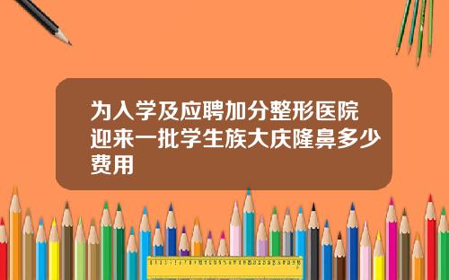 为入学及应聘加分整形医院迎来一批学生族大庆隆鼻多少费用