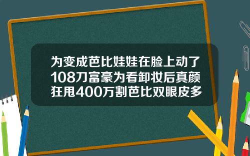 为变成芭比娃娃在脸上动了108刀富豪为看卸妆后真颜狂甩400万割芭比双眼皮多少钱