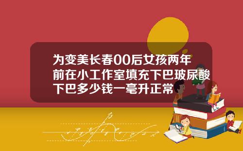 为变美长春00后女孩两年前在小工作室填充下巴玻尿酸下巴多少钱一毫升正常