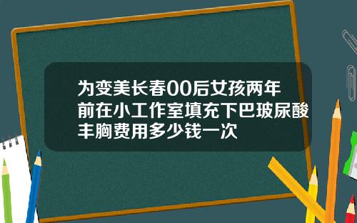 为变美长春00后女孩两年前在小工作室填充下巴玻尿酸丰胸费用多少钱一次