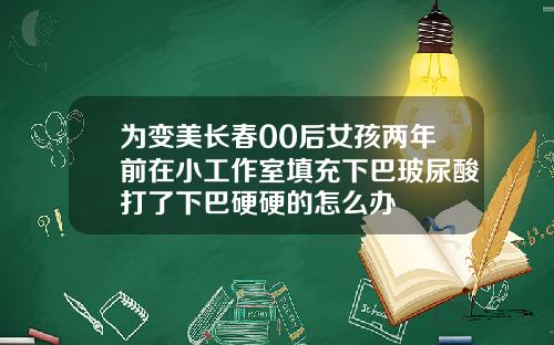 为变美长春00后女孩两年前在小工作室填充下巴玻尿酸打了下巴硬硬的怎么办