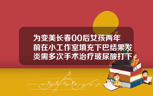 为变美长春00后女孩两年前在小工作室填充下巴结果发炎需多次手术治疗玻尿酸打下巴价格是多少