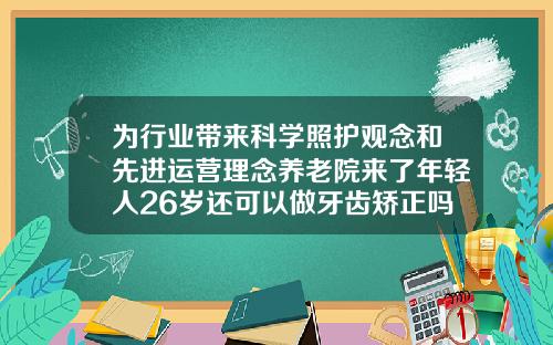 为行业带来科学照护观念和先进运营理念养老院来了年轻人26岁还可以做牙齿矫正吗视频