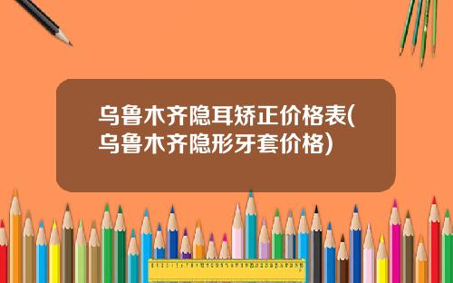 乌鲁木齐隐耳矫正价格表(乌鲁木齐隐形牙套价格)