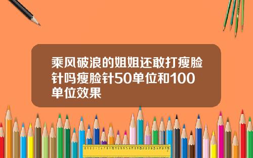乘风破浪的姐姐还敢打瘦脸针吗瘦脸针50单位和100单位效果