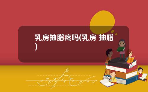 乳房抽脂疼吗(乳房 抽脂)