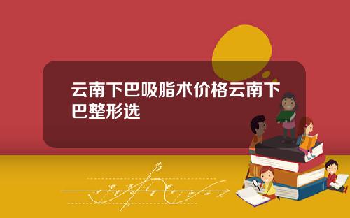 云南下巴吸脂术价格云南下巴整形选