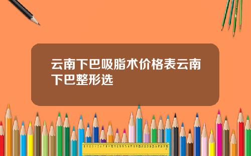 云南下巴吸脂术价格表云南下巴整形选