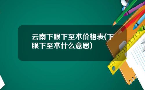 云南下眼下至术价格表(下眼下至术什么意思)
