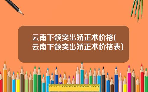 云南下颌突出矫正术价格(云南下颌突出矫正术价格表)