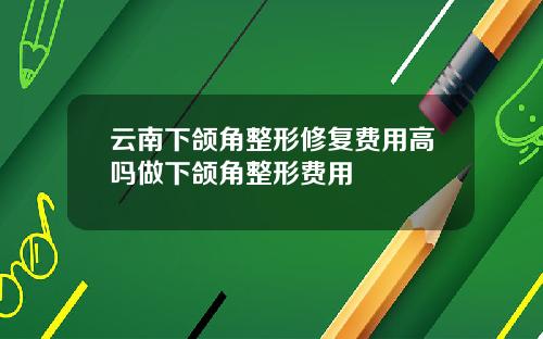 云南下颌角整形修复费用高吗做下颌角整形费用