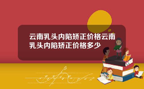 云南乳头内陷矫正价格云南乳头内陷矫正价格多少